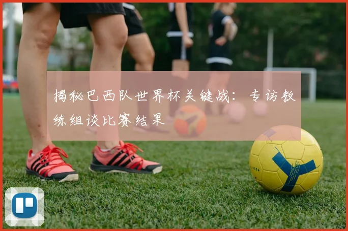 揭秘巴西队世界杯关键战：专访教练组谈比赛结果