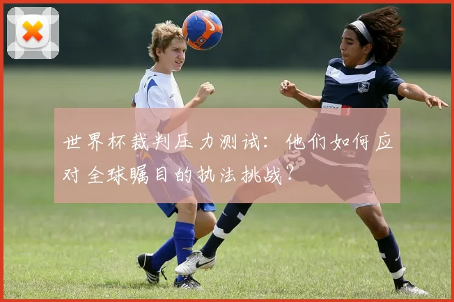 世界杯裁判压力测试：他们如何应对全球瞩目的执法挑战？