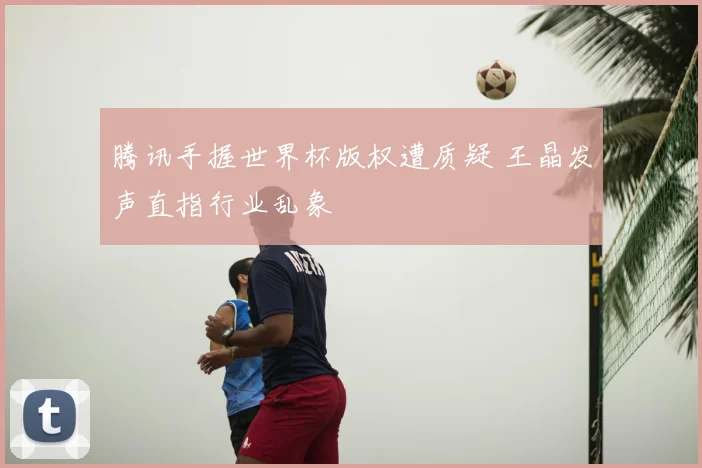 腾讯手握世界杯版权遭质疑 王晶发声直指行业乱象