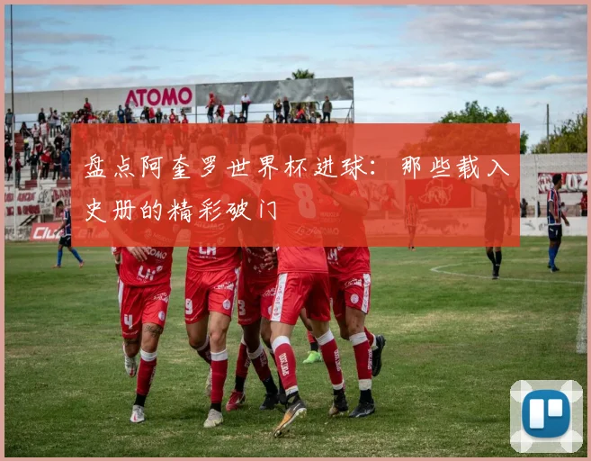 盘点阿奎罗世界杯进球:那些载入史册的精彩破门