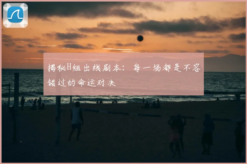 揭秘H组出线剧本：每一场都是不容错过的命运对决
