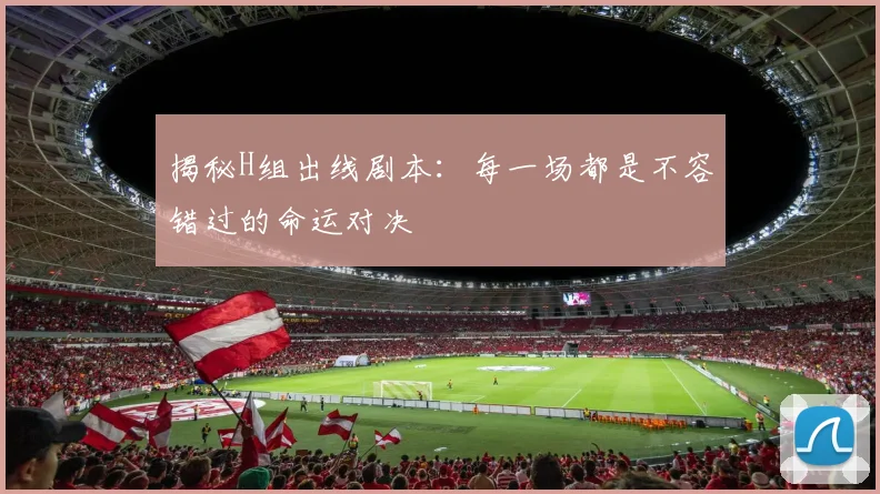 揭秘H组出线剧本：每一场都是不容错过的命运对决