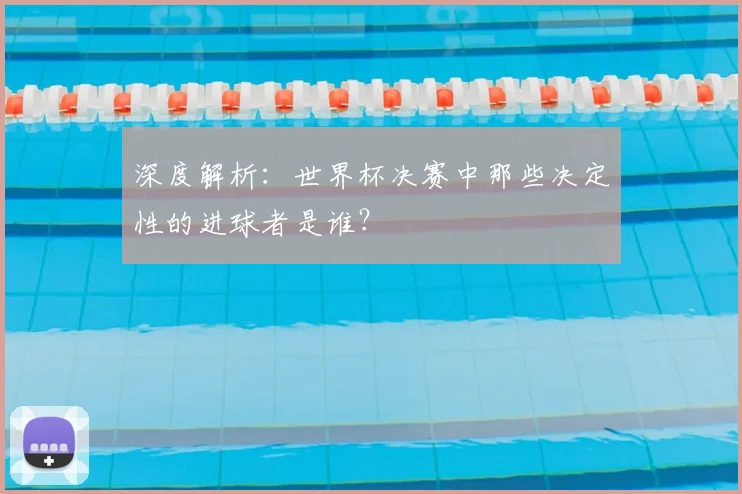 深度解析:世界杯决赛中那些决定性的进球者是谁?
