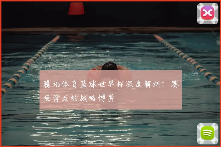 腾讯体育篮球世界杯深度解析：赛场背后的战略博弈
