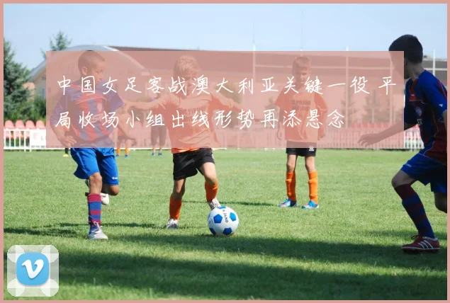 中国女足客战澳大利亚关键一役 平局收场小组出线形势再添悬念