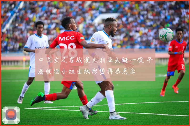 中国女足客战澳大利亚关键一役 平局收场小组出线形势再添悬念